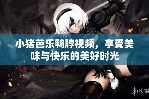 小猪芭乐鸭脖视频，享受美味与快乐的美好时光