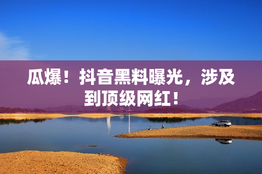 瓜爆！抖音黑料曝光，涉及到顶级网红！