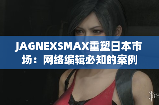 JAGNEXSMAX重塑日本市场：网络编辑必知的案例