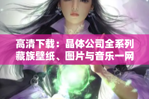 高清下载：晶体公司全系列藏族壁纸、图片与音乐一网打尽！