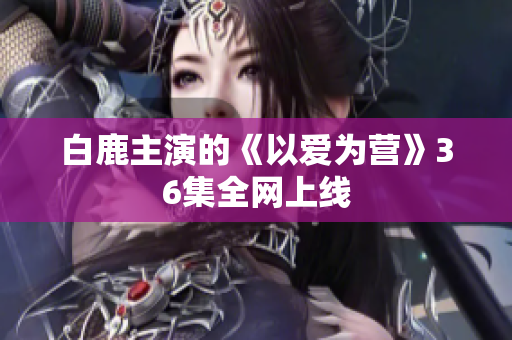 白鹿主演的《以爱为营》36集全网上线