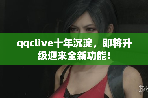 qqclive十年沉淀，即将升级迎来全新功能！