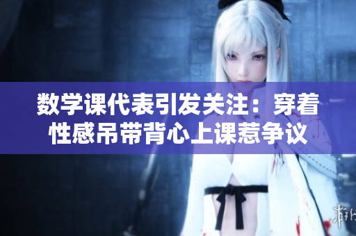 数学课代表引发关注：穿着性感吊带背心上课惹争议