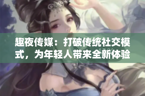 趣夜传媒：打破传统社交模式，为年轻人带来全新体验