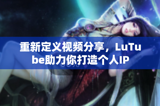 重新定义视频分享，LuTube助力你打造个人IP