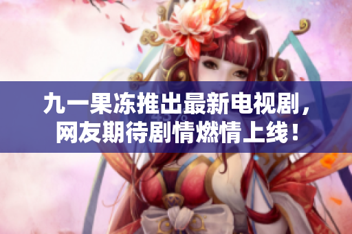 九一果冻推出最新电视剧，网友期待剧情燃情上线！