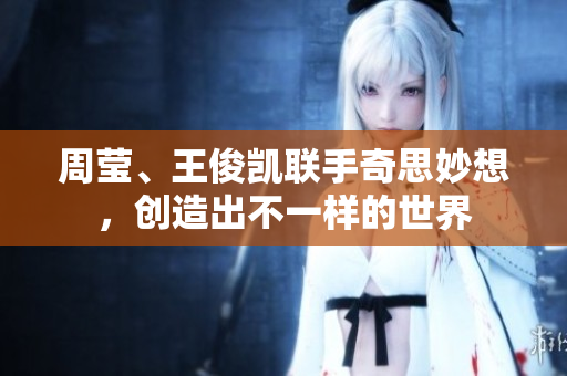 周莹、王俊凯联手奇思妙想，创造出不一样的世界
