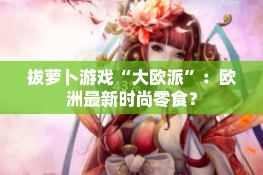 拔萝卜游戏“大欧派”：欧洲最新时尚零食？