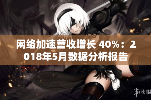 网络加速营收增长 40%：2018年5月数据分析报告