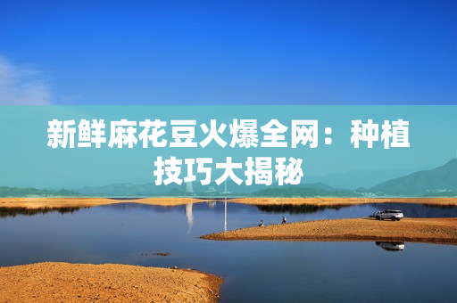 新鲜麻花豆火爆全网：种植技巧大揭秘
