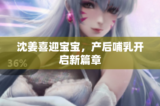 沈姜喜迎宝宝，产后哺乳开启新篇章