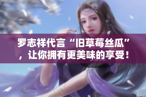 罗志祥代言“旧草莓丝瓜”，让你拥有更美味的享受！