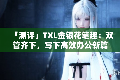 「测评」TXL金银花笔趣：双管齐下，写下高效办公新篇章