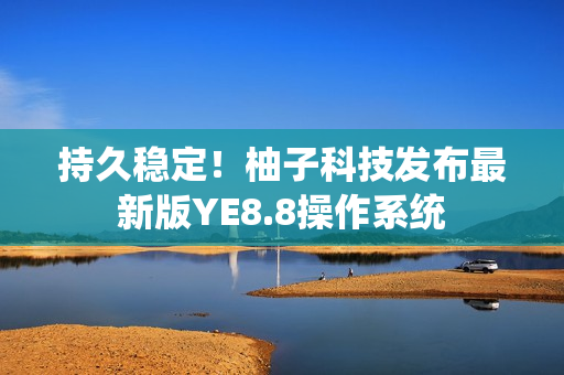持久稳定！柚子科技发布最新版YE8.8操作系统