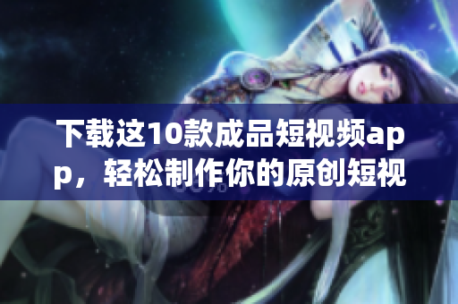 下载这10款成品短视频app，轻松制作你的原创短视频
