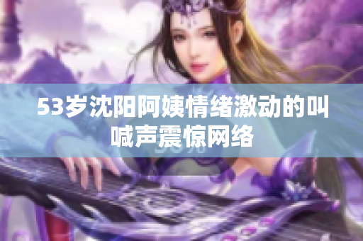 53岁沈阳阿姨情绪激动的叫喊声震惊网络