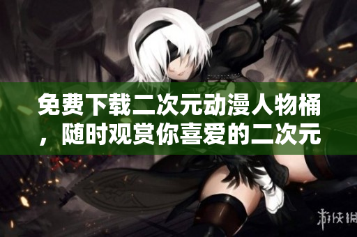 免费下载二次元动漫人物桶，随时观赏你喜爱的二次元角色！