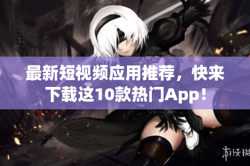 最新短视频应用推荐，快来下载这10款热门App！
