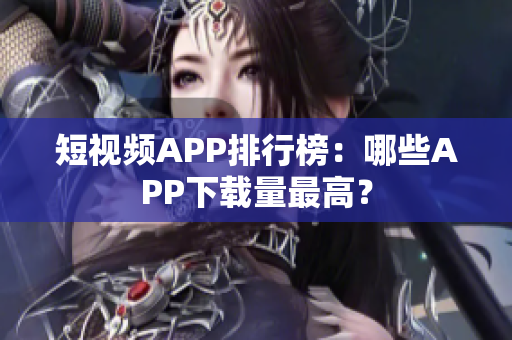 短视频APP排行榜：哪些APP下载量最高？