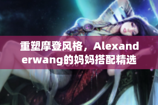 重塑摩登风格，Alexanderwang的妈妈搭配精选