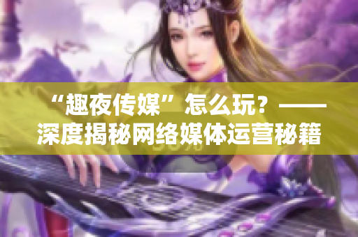 “趣夜传媒”怎么玩？——深度揭秘网络媒体运营秘籍