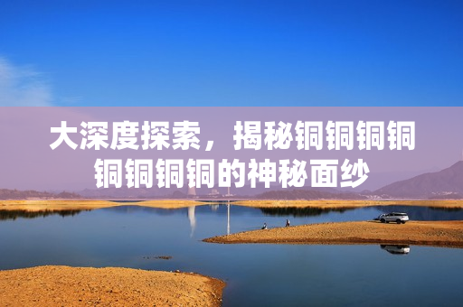 大深度探索，揭秘铜铜铜铜铜铜铜铜的神秘面纱