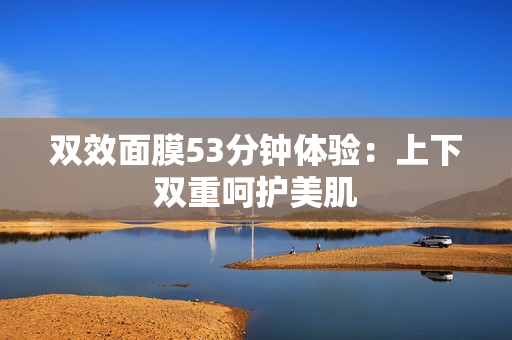 双效面膜53分钟体验：上下双重呵护美肌