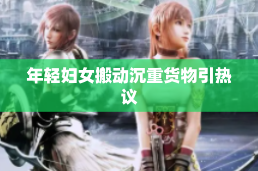 年轻妇女搬动沉重货物引热议