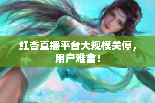 红杏直播平台大规模关停，用户难舍！