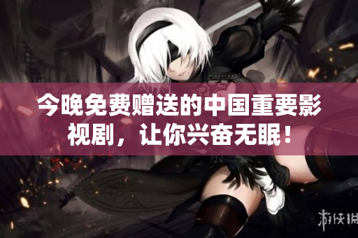 今晚免费赠送的中国重要影视剧，让你兴奋无眠！