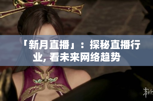 「新月直播」：探秘直播行业, 看未来网络趋势