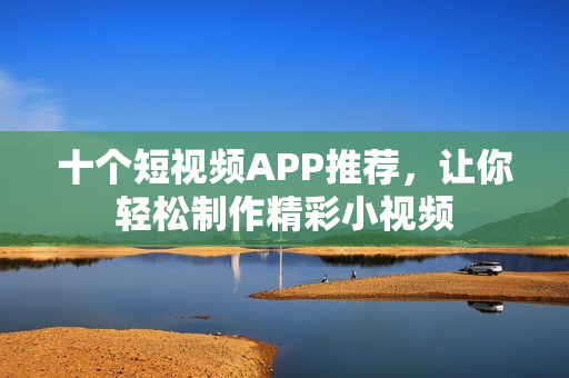 十个短视频APP推荐，让你轻松制作精彩小视频