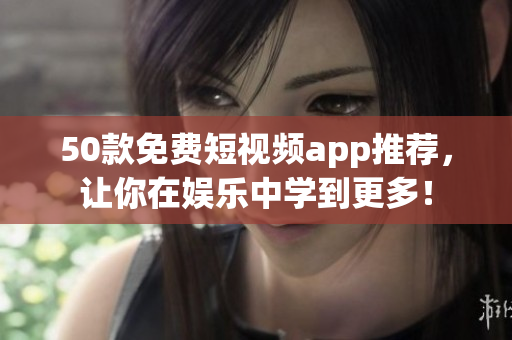 50款免费短视频app推荐，让你在娱乐中学到更多！