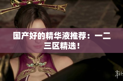 国产好的精华液推荐：一二三区精选！