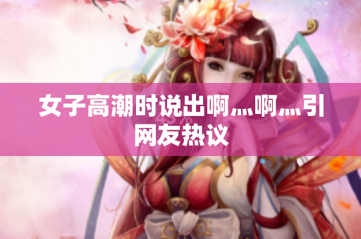 女子高潮时说出啊灬啊灬引网友热议