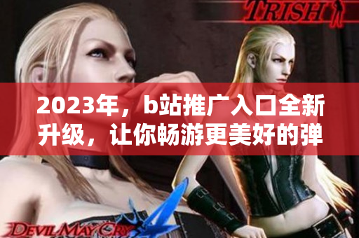 2023年，b站推广入口全新升级，让你畅游更美好的弹幕世界