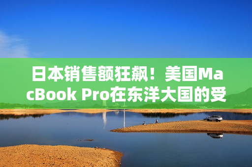 日本销售额狂飙！美国MacBook Pro在东洋大国的受欢迎程度超乎想象
