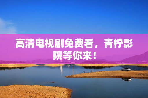 高清电视剧免费看，青柠影院等你来！