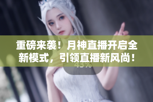 重磅来袭！月神直播开启全新模式，引领直播新风尚！