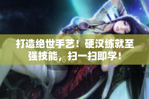打造绝世手艺！硬汉练就至强技能，扫一扫即学！