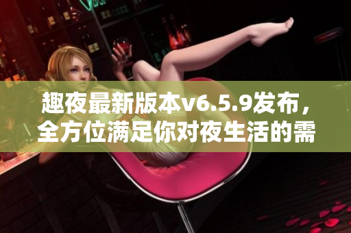 趣夜最新版本v6.5.9发布，全方位满足你对夜生活的需求