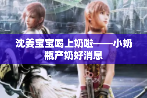 沈姜宝宝喝上奶啦——小奶瓶产奶好消息