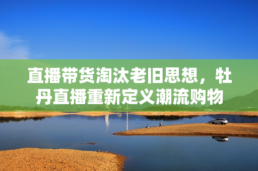直播带货淘汰老旧思想，牡丹直播重新定义潮流购物