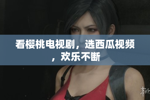 看樱桃电视剧，选西瓜视频，欢乐不断