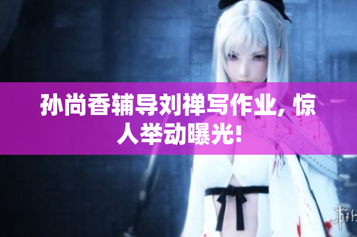 孙尚香辅导刘禅写作业, 惊人举动曝光!
