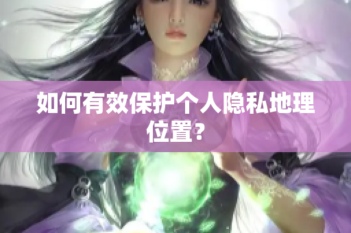如何有效保护个人隐私地理位置？