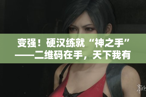 变强！硬汉练就“神之手”——二维码在手，天下我有