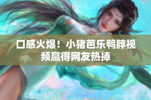 口感火爆！小猪芭乐鸭脖视频赢得网友热捧