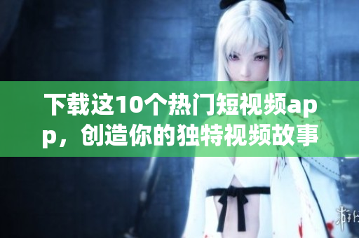 下载这10个热门短视频app，创造你的独特视频故事