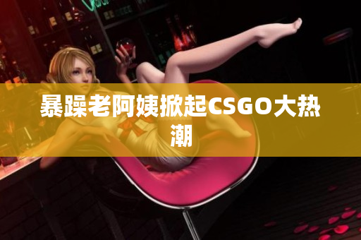 暴躁老阿姨掀起CSGO大热潮